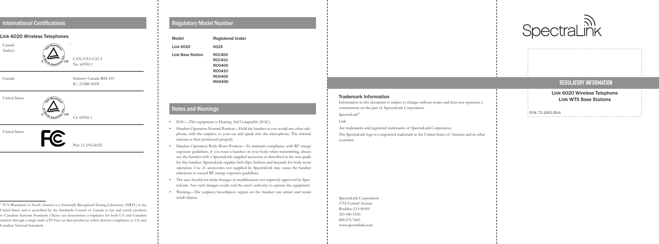 REGULATORY INFORMATIONLink 6020 Wireless Telephone  Link WTS Base StationsP/N: 72-1401-00-ALink 6020 Wireless TelephonesCanada (Safety)  1    CAN/CSA-C22-2                                 No. 60950-1Canada                                Industry Canada RSS-210                               IC: 2128B-602XUnited StatesUL 60950-1United StatesPart 15, IYG602X21 TUV Rheinland of  North America is a Nationally Recognized Testing Laboratory (NRTL) in the United States and is accredited by the Standards Council  of  Canada  to test and certify products to Canadian National Standards. Clients can demonstrate compliance for both U.S. and Canadian markets through a single mark (cTUVus) on their product(s) which denotes compliance to U.S. and Canadian National Standards.Model Registered UnderLink 6020 602XLink Base Station RCC400RCC410RCO400RCO410RCH400RHO400International Certications Regulatory Model NumberTrademark InformationInformation in this document is subject to change without notice and does not represent a commitment on the part of  SpectraLink Corporation. SpectraLink® LinkAre trademarks and registered trademarks of SpectraLink Corporation.The SpectraLink logo is a registered trademark in the United States of America and in other countries.SpectraLink Corporation 5755 Central Avenue Boulder, CO 80301 303 440 5330 800 676 5465 www.spectralink.comNotes and WarningsHAC—This equipment is Hearing Aid Compatible (HAC).Handset Operation Normal Position—Hold the handset as you would any other tele-phone, with the earpiece to your ear and speak into the microphone. The  internal antenna is then positioned properly.Handset Operation Body-Worn Position—To maintain compliance with RF energy exposure guidelines, if  you wear a handset on your body when transmitting, always use the handset with a SpectraLink-supplied accessory as described in the user guide for this handset. SpectraLink supplies belt clips, holsters and lanyards for body-worn operation. Use of accessories  not  supplied by SpectraLink  may cause the  handset emissions to exceed RF energy exposure guidelines.The user should not make changes or modications not expressly approved by Spec-traLink. Any such changes could void the user’s authority to operate the equipment.Warning—The  earpiece/mouthpiece  region  on  the handset can  attract  and  retain small objects.•••••