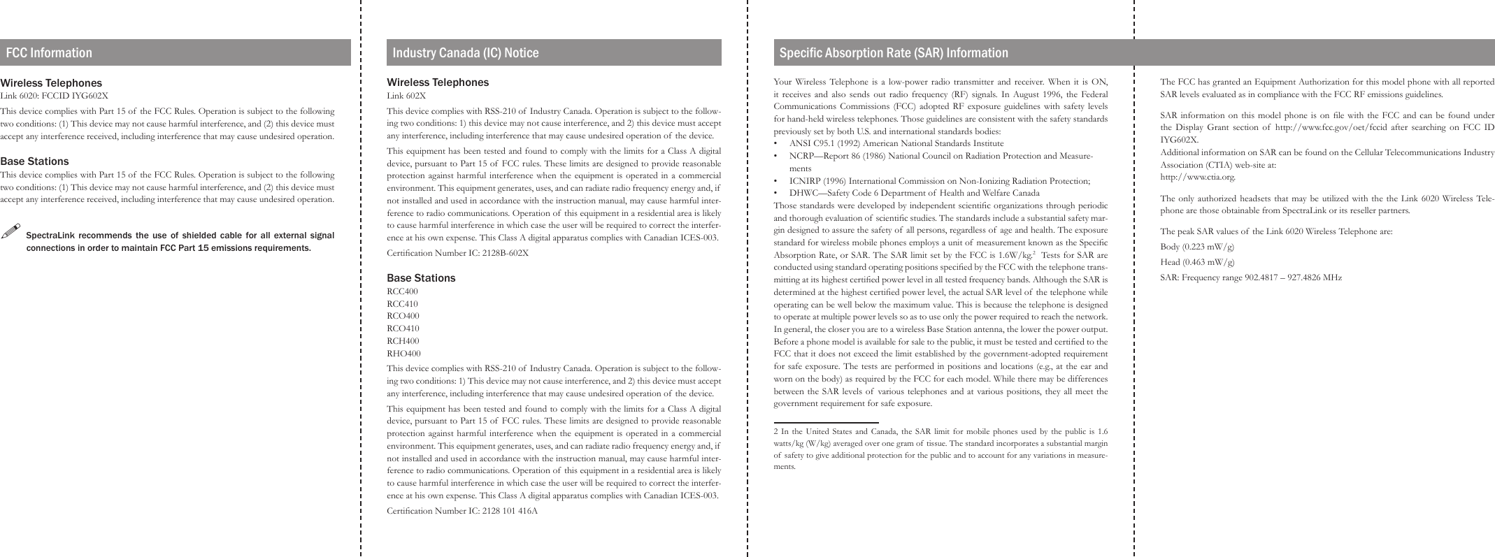 Wireless Telephones Link 6020: FCCID IYG602XThis device complies with Part 15 of  the FCC Rules. Operation is subject to the following two conditions: (1) This device may not cause harmful interference, and (2) this device must accept any interference received, including interference that may cause undesired operation.Base StationsThis device complies with Part 15 of  the FCC Rules. Operation is subject to the following two conditions: (1) This device may not cause harmful interference, and (2) this device must accept any interference received, including interference that may cause undesired operation.!  SpectraLink  recommends  the use  of  shielded  cable  for  all  external  signal connections in order to maintain FCC Part 15 emissions requirements.The FCC has granted an Equipment Authorization for this model phone with all reported SAR levels evaluated as in compliance with the FCC RF emissions guidelines.SAR information  on  this  model phone is on  le  with  the FCC and can be  found  under the  Display  Grant section  of   http://www.fcc.gov/oet/fccid  after  searching  on  FCC  ID IYG602X.Additional information on SAR can be found on the Cellular Telecommunications Industry Association (CTIA) web-site at:http://www.ctia.org.The only authorized headsets  that may be  utilized with the the  Link 6020 Wireless Tele-phone are those obtainable from SpectraLink or its reseller partners.The peak SAR values of  the Link 6020 Wireless Telephone are:Body (0.223 mW/g)Head (0.463 mW/g)SAR: Frequency range 902.4817 – 927.4826 MHzYour  Wireless  Telephone  is  a  low-power radio  transmitter  and  receiver.  When  it  is ON, it  receives and  also  sends  out  radio  frequency (RF) signals.  In  August  1996,  the  Federal Communications Commissions (FCC) adopted RF exposure guidelines with safety levels for hand-held wireless telephones. Those guidelines are consistent with the safety standards previously set by both U.S. and international standards bodies:ANSI C95.1 (1992) American National Standards InstituteNCRP—Report 86 (1986) National Council on Radiation Protection and Measure-mentsICNIRP (1996) International Commission on Non-Ionizing Radiation Protection;DHWC—Safety Code 6 Department of  Health and Welfare CanadaThose standards were developed by independent scientic organizations through periodic and thorough evaluation of scientic studies. The standards include a substantial safety mar-gin designed to assure the safety of  all persons, regardless of  age and health. The exposure standard for wireless mobile phones employs a unit of  measurement known as the Specic Absorption Rate, or SAR. The SAR limit set by the FCC is 1.6W/kg.2  Tests for SAR are conducted using standard operating positions specied by the FCC with the telephone trans-mitting at its highest certied power level in all tested frequency bands. Although the SAR is determined at the highest certied power level, the actual SAR level of  the telephone while operating can be well below the maximum value. This is because the telephone is designed to operate at multiple power levels so as to use only the power required to reach the network. In general, the closer you are to a wireless Base Station antenna, the lower the power output. Before a phone model is available for sale to the public, it must be tested and certied to the FCC that it does not exceed the limit established by the government-adopted requirement for safe exposure. The tests are performed in positions and locations (e.g., at the ear and worn on the body) as required by the FCC for each model. While there may be differences between the  SAR levels of  various telephones  and at various positions, they all meet the government requirement for safe exposure. 2  In  the  United  States  and  Canada,  the  SAR  limit  for  mobile  phones  used  by  the  public  is  1.6 watts/kg (W/kg) averaged over one gram of tissue. The standard incorporates a substantial margin of  safety to give additional protection for the public and to account for any variations in measure-ments.••••FCC InformationWireless Telephones Link 602XThis device complies with RSS-210 of  Industry Canada. Operation is subject to the follow-ing two conditions: 1) this device may not cause interference, and 2) this device must accept any interference, including interference that may cause undesired operation of the device.This equipment has been tested and found to comply with the limits for a Class A digital device, pursuant to Part 15 of  FCC rules. These limits are designed to provide reasonable protection against harmful interference when the equipment is operated  in a commercial environment. This equipment generates, uses, and can radiate radio frequency energy and, if  not installed and used in accordance with the instruction manual, may cause harmful inter-ference to radio communications. Operation of  this equipment in a residential area is likely to cause harmful interference in which case the user will be required to correct the interfer-ence at his own expense. This Class A digital apparatus complies with Canadian ICES-003.Certication Number IC: 2128B-602XBase StationsRCC400 RCC410 RCO400 RCO410 RCH400 RHO400This device complies with RSS-210 of  Industry Canada. Operation is subject to the follow-ing two conditions: 1) This device may not cause interference, and 2) this device must accept any interference, including interference that may cause undesired operation of the device.This equipment has been tested and found to comply with the limits for a Class A digital device, pursuant to Part 15 of  FCC rules. These limits are designed to provide reasonable protection against harmful interference when the equipment is operated  in a commercial environment. This equipment generates, uses, and can radiate radio frequency energy and, if  not installed and used in accordance with the instruction manual, may cause harmful inter-ference to radio communications. Operation of  this equipment in a residential area is likely to cause harmful interference in which case the user will be required to correct the interfer-ence at his own expense. This Class A digital apparatus complies with Canadian ICES-003.Certication Number IC: 2128 101 416AIndustry Canada (IC) Notice Specic Absorption Rate (SAR) Information