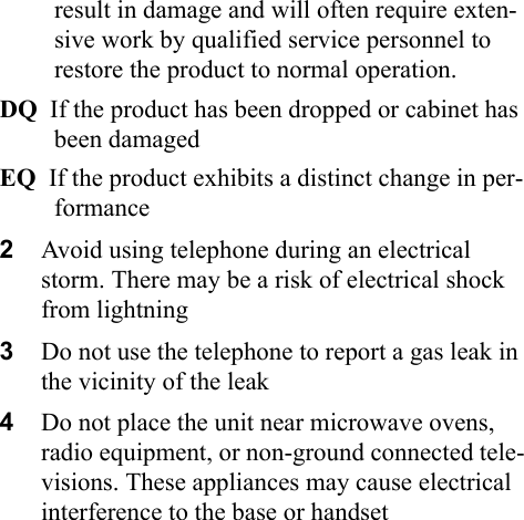 result in damage and will often require exten-sive work by qualified service personnel to restore the product to normal operation.DQ  If the product has been dropped or cabinet has been damagedEQ  If the product exhibits a distinct change in per-formance2Avoid using telephone during an electrical storm. There may be a risk of electrical shock from lightning3Do not use the telephone to report a gas leak in the vicinity of the leak4Do not place the unit near microwave ovens, radio equipment, or non-ground connected tele-visions. These appliances may cause electrical interference to the base or handset