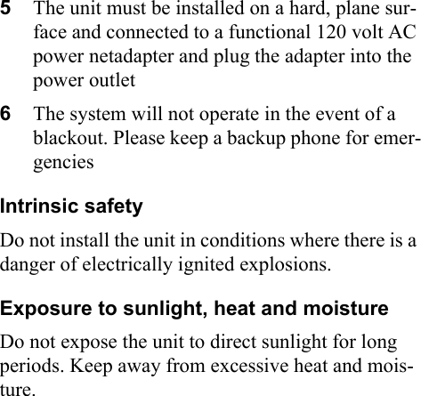 5The unit must be installed on a hard, plane sur-face and connected to a functional 120 volt AC power netadapter and plug the adapter into the power outlet6The system will not operate in the event of a blackout. Please keep a backup phone for emer-gencies Intrinsic safetyDo not install the unit in conditions where there is a danger of electrically ignited explosions.Exposure to sunlight, heat and moistureDo not expose the unit to direct sunlight for long periods. Keep away from excessive heat and mois-ture.