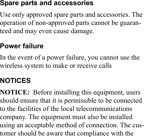 Spare parts and accessoriesUse only approved spare parts and accessories. The operation of non-approved parts cannot be guaran-teed and may even cause damage.Power failureIn the event of a power failure, you cannot use the wireless system to make or receive callsNOTICESNOTICE:  Before installing this equipment, users should ensure that it is permissible to be connected to the facilities of the local telecommunications company. The equipment must also be installed using an acceptable method of connection. The cus-tomer should be aware that compliance with the 