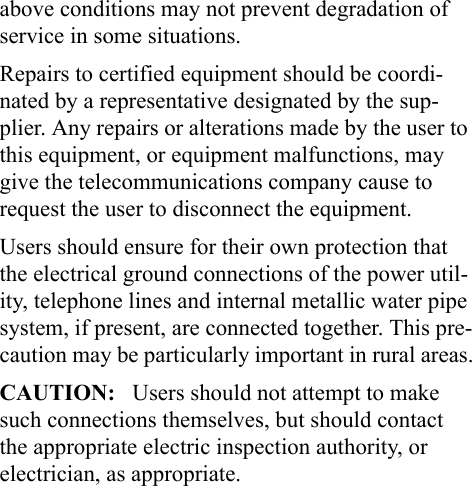 above conditions may not prevent degradation of service in some situations.Repairs to certified equipment should be coordi-nated by a representative designated by the sup-plier. Any repairs or alterations made by the user to this equipment, or equipment malfunctions, may give the telecommunications company cause to request the user to disconnect the equipment.Users should ensure for their own protection that the electrical ground connections of the power util-ity, telephone lines and internal metallic water pipe system, if present, are connected together. This pre-caution may be particularly important in rural areas.CAUTION:   Users should not attempt to make such connections themselves, but should contact the appropriate electric inspection authority, or electrician, as appropriate.