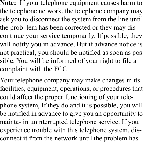 Note:  If your telephone equipment causes harm to the telephone network, the telephone company may ask you to disconnect the system from the line until the prob  lem has been corrected or they may dis-continue your service temporarily. If possible, they will notify you in advance, But if advance notice is not practical, you should be notified as soon as pos-sible. You will be informed of your right to file a complaint with the FCC.Your telephone company may make changes in its facilities, equipment, operations, or procedures that could affect the proper functioning of your tele-phone system, If they do and it is possible, you will be notified in advance to give you an opportunity to mainta- in uninterrupted telephone service. If you experience trouble with this telephone system, dis-connect it from the network until the problem has 