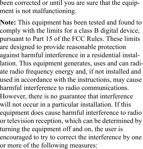 been corrected or until you are sure that the equip-ment is not malfunctioning. Note: This equipment has been tested and found to comply with the limits for a class B digital device, pursuant to Part 15 of the FCC Rules. These limits are designed to provide reasonable protection against harmful interference in a residential instal-lation. This equipment generates, uses and can radi-ate radio frequency energy and, if not installed and used in accordance with the instructions, may cause harmful interference to radio communications. However, there is no guarantee that interference will not occur in a particular installation. If this equipment does cause harmful interference to radio or television reception, which can be determined by turning the equipment off and on, the user is encouraged to try to correct the interference by one or more of the following measures: