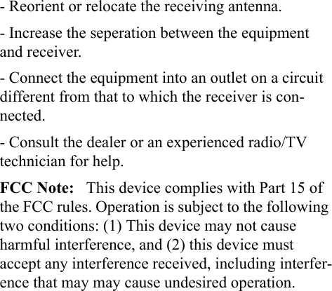 - Reorient or relocate the receiving antenna.- Increase the seperation between the equipment and receiver. - Connect the equipment into an outlet on a circuit different from that to which the receiver is con-nected.- Consult the dealer or an experienced radio/TV technician for help.FCC Note:   This device complies with Part 15 of the FCC rules. Operation is subject to the following two conditions: (1) This device may not cause harmful interference, and (2) this device must accept any interference received, including interfer-ence that may may cause undesired operation.