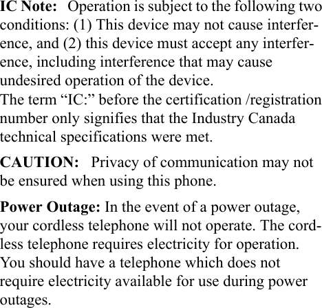 IC Note:   Operation is subject to the following two conditions: (1) This device may not cause interfer-ence, and (2) this device must accept any interfer-ence, including interference that may cause undesired operation of the device.                          The term “IC:” before the certification /registration number only signifies that the Industry Canada technical specifications were met.CAUTION:   Privacy of communication may not be ensured when using this phone.Power Outage: In the event of a power outage, your cordless telephone will not operate. The cord-less telephone requires electricity for operation. You should have a telephone which does not require electricity available for use during power outages.