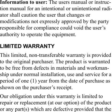 Information to user: The users manual or instruc-tion manual for an intentional or unintentional radi-ator shall caution the user that changes or modifications not expressly approved by the party responsible for compliance could void the user’s authority to operate the equipment.LIMITED WARRANTYThis limited, non-transferable warranty is provided to the original purchaser. The product is warranted to be free from defects in materials and workman-ship under normal installation, use and service for a period of one (1) year from the date of purchase as shown on the purchaser’s receipt. Our obligation under this warranty is limited to repair or replacement (at our option) of the product or any part(s) which are defective provided that the 