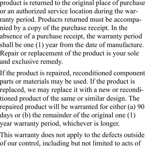 product is returned to the original place of purchase or an authorized service location during the war-ranty period. Products returned must be accompa-nied by a copy of the purchase receipt. In the absence of a purchase receipt, the warranty period shall be one (1) year from the date of manufacture. Repair or replacement of the product is your sole and exclusive remedy.If the product is repaired, reconditioned component parts or materials may be used. If the product is replaced, we may replace it with a new or recondi-tioned product of the same or similar design. The repaired product will be warranted for either (a) 90 days or (b) the remainder of the original one (1) year warranty period, whichever is longer.This warranty does not apply to the defects outside of our control, including but not limited to acts of 