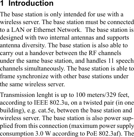 1  IntroductionThe base station is only intended for use with a wireless server. The base station must be connected to a LAN or Ethernet Network. The base station is designed with two internal antennas and supports antenna diversity. The base station is also able to carry out a handover between the RF channels under the same base station, and handles 11 speech channels simultaneously. The base station is able to frame synchronize with other base stations under the same wireless server. Transmission lenght is up to 100 meters/329 feet, according to IEEE 802.3u, on a twisted pair (in one building), e.g. cat.5e, between the base station and wireless server. The base station is also power sup-plied from this connection (maximum power supply consumption 3.0 W according to PoE 802.3af). The 