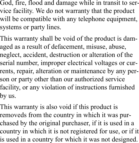 God, fire, flood and damage while in transit to ser-vice facility. We do not warranty that the product will be compatible with any telephone equipment, systems or party lines.This warranty shall be void of the product is dam-aged as a result of defacement, misuse, abuse, neglect, accident, destruction or alteration of the serial number, improper electrical voltages or cur-rents, repair, alteration or maintenance by any per-son or party other than our authorized service facility, or any violation of instructions furnished by us.This warranty is also void if this product is removeds from the country in which it was pur-chased by the original purchaser, if it is used in a country in which it is not registered for use, or if it is used in a country for which it was not designed. 