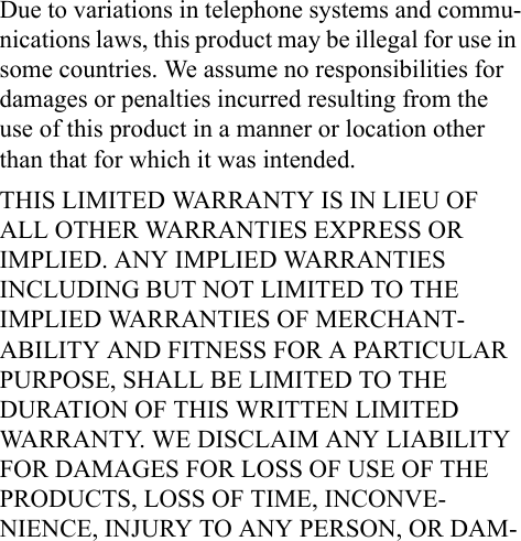 Due to variations in telephone systems and commu-nications laws, this product may be illegal for use in some countries. We assume no responsibilities for damages or penalties incurred resulting from the use of this product in a manner or location other than that for which it was intended.THIS LIMITED WARRANTY IS IN LIEU OF ALL OTHER WARRANTIES EXPRESS OR IMPLIED. ANY IMPLIED WARRANTIES INCLUDING BUT NOT LIMITED TO THE IMPLIED WARRANTIES OF MERCHANT-ABILITY AND FITNESS FOR A PARTICULAR PURPOSE, SHALL BE LIMITED TO THE DURATION OF THIS WRITTEN LIMITED WARRANTY. WE DISCLAIM ANY LIABILITY FOR DAMAGES FOR LOSS OF USE OF THE PRODUCTS, LOSS OF TIME, INCONVE-NIENCE, INJURY TO ANY PERSON, OR DAM-