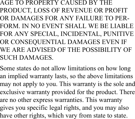 AGE TO PROPERTY CAUSED BY THE PRODUCT, LOSS OF REVENUE OR PROFIT OR DAMAGES FOR ANY FAILURE TO PER-FORM. IN NO EVENT SHALL WE BE LIABLE FOR ANY SPECIAL, INCIDENTAL, PUNITIVE OR CONSEQUENTIAL DAMAGES EVEN IF WE ARE ADVISED OF THE POSSIBILITY OF SUCH DAMAGES.Some states do not allow limitations on how long an implied warranty lasts, so the above limitations may not apply to you. This warranty is the sole and exclusive warranty provided for the product. There are no other express warranties. This warranty gives you specific legal rights, and you may also have other rights, which vary from state to state.