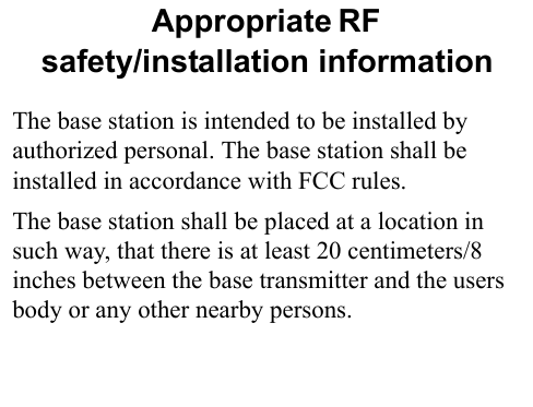 Appropriate RF                       safety/installation informationThe base station is intended to be installed by authorized personal. The base station shall be installed in accordance with FCC rules.The base station shall be placed at a location in such way, that there is at least 20 centimeters/8 inches between the base transmitter and the users body or any other nearby persons.