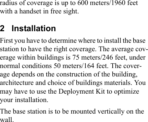 radius of coverage is up to 600 meters/1960 feet with a handset in free sight.2   InstallationFirst you have to determine where to install the base  station to have the right coverage. The average cov-erage within buildings is 75 meters/246 feet, under normal conditions 50 meters/164 feet. The cover-age depends on the construction of the building, architecture and choice of buildings materials. You may have to use the Deployment Kit to optimize your installation. The base station is to be mounted vertically on the wall. 