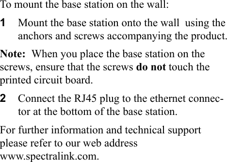 To mount the base station on the wall:1Mount the base station onto the wall  using the anchors and screws accompanying the product.Note:  When you place the base station on the screws, ensure that the screws do not touch the printed circuit board.2Connect the RJ45 plug to the ethernet connec-tor at the bottom of the base station. For further information and technical support please refer to our web address                  www.spectralink.com.