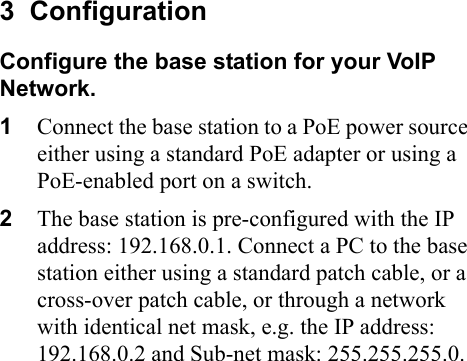 3  ConfigurationConfigure the base station for your VoIP Network.1Connect the base station to a PoE power source either using a standard PoE adapter or using a PoE-enabled port on a switch.2The base station is pre-configured with the IP address: 192.168.0.1. Connect a PC to the base station either using a standard patch cable, or a cross-over patch cable, or through a network with identical net mask, e.g. the IP address: 192.168.0.2 and Sub-net mask: 255.255.255.0.