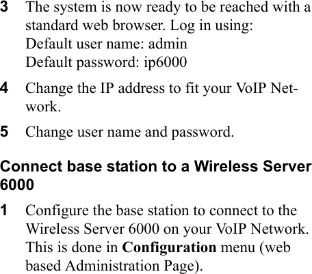 3The system is now ready to be reached with a standard web browser. Log in using:Default user name: adminDefault password: ip60004Change the IP address to fit your VoIP Net-work.5Change user name and password.Connect base station to a Wireless Server 60001Configure the base station to connect to the  Wireless Server 6000 on your VoIP Network. This is done in Configuration menu (web based Administration Page). 