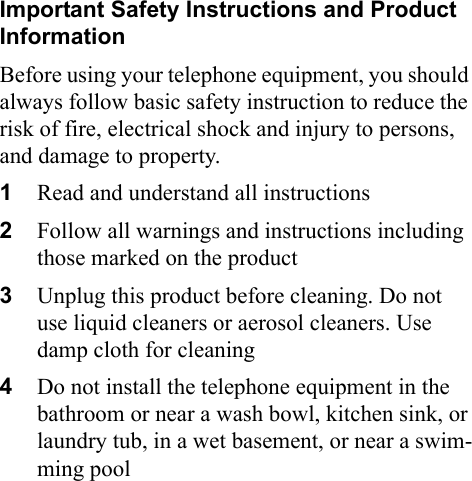 Important Safety Instructions and Product InformationBefore using your telephone equipment, you should always follow basic safety instruction to reduce the risk of fire, electrical shock and injury to persons, and damage to property.1Read and understand all instructions2Follow all warnings and instructions including those marked on the product3Unplug this product before cleaning. Do not use liquid cleaners or aerosol cleaners. Use damp cloth for cleaning4Do not install the telephone equipment in the bathroom or near a wash bowl, kitchen sink, or laundry tub, in a wet basement, or near a swim-ming pool