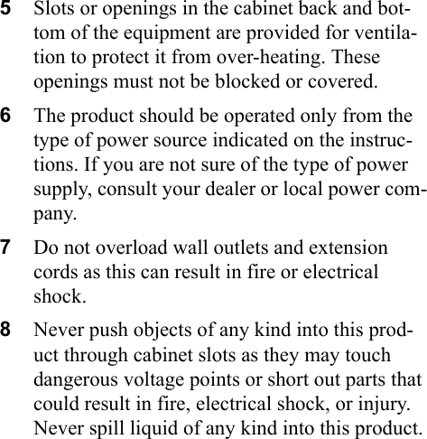 5Slots or openings in the cabinet back and bot-tom of the equipment are provided for ventila-tion to protect it from over-heating. These openings must not be blocked or covered.6The product should be operated only from the type of power source indicated on the instruc-tions. If you are not sure of the type of power supply, consult your dealer or local power com-pany.7Do not overload wall outlets and extension cords as this can result in fire or electrical shock.8Never push objects of any kind into this prod-uct through cabinet slots as they may touch dangerous voltage points or short out parts that could result in fire, electrical shock, or injury. Never spill liquid of any kind into this product.