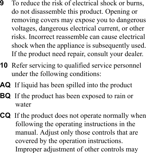 9To reduce the risk of electrical shock or burns, do not disassemble this product. Opening or removing covers may expose you to dangerous voltages, dangerous electrical current, or other risks. Incorrect reassemble can cause electrical shock when the appliance is subsequently used. If the product need repair, consult your dealer.10 Refer servicing to qualified service personnel under the following conditions:AQ  If liquid has been spilled into the productBQ  If the product has been exposed to rain or waterCQ  If the product does not operate normally when following the operating instructions in the manual. Adjust only those controls that are covered by the operation instructions. Improper adjustment of other controls may 