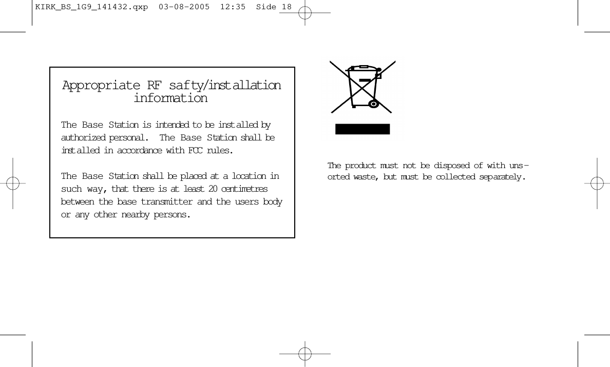 Appropriate RF safty/inst allationinformation The Base Station is intended to be inst alled byauthorized personal.   The Base Station shall beinst alled in accordance with FCC rules.  The Base Station shall be placed at a location insuch way, that there is at least 20 centimetresbetween the base transmitter and the users bodyor any other nearby persons.The product must not be disposed of with uns -orted waste, but must be collected sep arately .KIRK_BS_1G9_141432.qxp  03-08-2005  12:35  Side 18