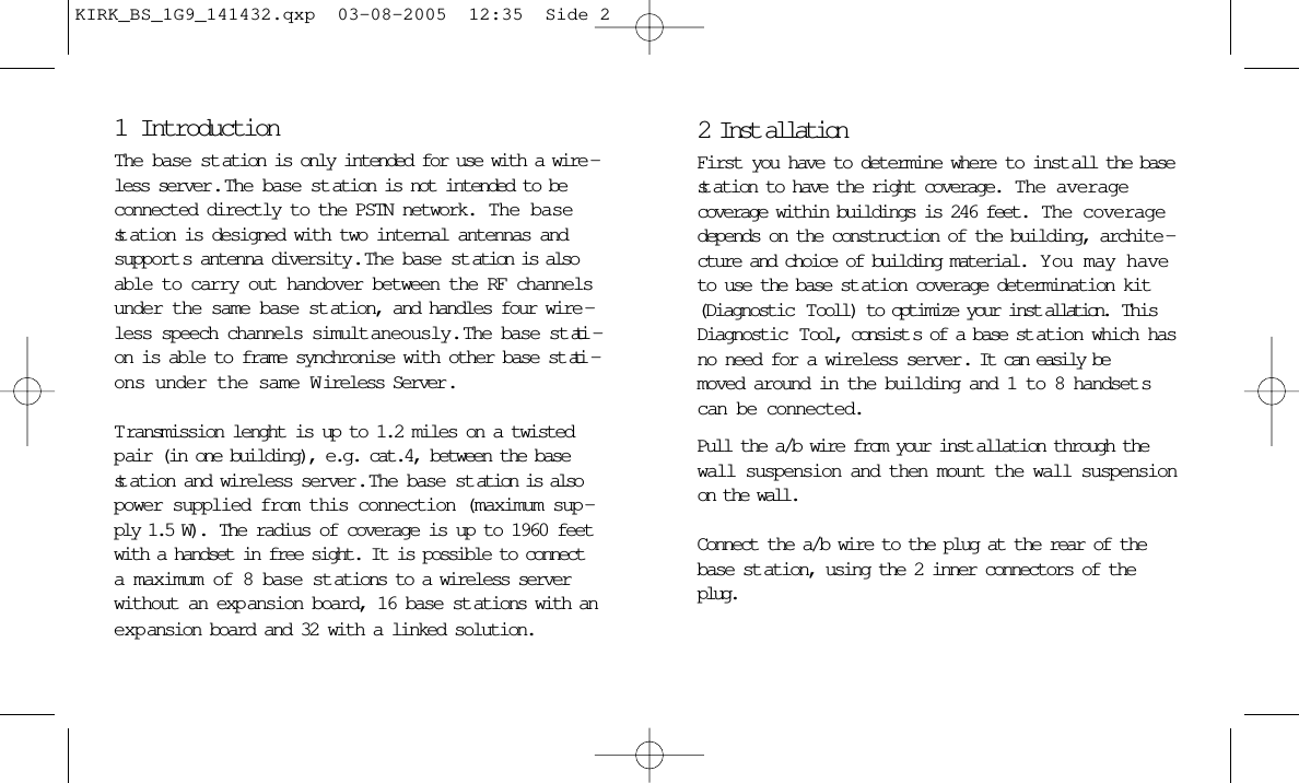 1IntroductionThe base st ation is only intended for use with a wire -less server .  The base st ation is not intended to beconnected directly to the PSTN network.  The basest ation is designed with two internal antennas andsupport s antenna diversity.  The base station is alsoable to carry out handover between the RF channelsunder the same base st ation, and handles four wire -less speech channels simult aneously.  The base st ati -on is able to frame synchronise with other base st ati -ons under the same Wireless Server.T ransmission lenght is up to 1.2 miles on a twistedp air (in one building), e.g. cat.4, between the basest ation and wireless server .  The base st ation is alsopower supplied from this connection (maximum sup -ply 1.5 W).  The radius of coverage is up to 1960 feetwith a handset in free sight. It is possible to connecta maximum of 8 base st ations to a wireless serverwithout an exp ansion board, 16 base st ations with anexpansion board and 32 with a linked solution.2 Inst allationFirst you have to determine where to inst all the basest ation to have the right coverage.  The averagecoverage within buildings is 246 feet.  The coveragedepends on the construction of the building, archite -cture and choice of building material.  Y ou may haveto use the base st ation coverage determination kit(Diagnostic  Tooll) to optimize your inst allation.  ThisDiagnostic  Tool, consist s of a base st ation which hasno need for a wireless server . It can easily bemoved around in the building and 1 to 8 handset scan be connected.Pull the a/b wire from your inst allation through thewall suspension and then mount the wall suspensionon the wall.Connect the a/b wire to the plug at the rear of thebase st ation, using the 2 inner connectors of theplug.KIRK_BS_1G9_141432.qxp  03-08-2005  12:35  Side 2