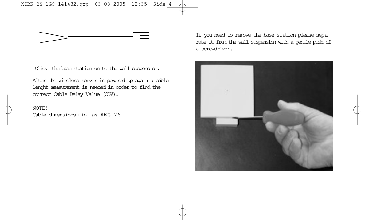 If you need to remove the base st ation please sep a-rate it from the wall suspension with a gentle push ofa screwdriver.Click the base st ation on to the wall suspension.Af ter the wireless server is powered up again a cablelenght measurement is needed in order to find thecorrect Cable Delay Value (CDV).NOTE! Cable dimensions min. as A WG 26.KIRK_BS_1G9_141432.qxp  03-08-2005  12:35  Side 4