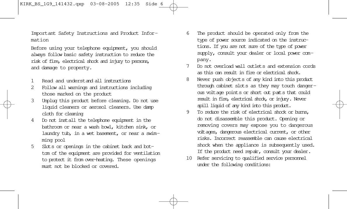 Important Safety Instructions and Product Infor -mationBefore using your telephone equipment, you shouldalways follow basic safety instruction to reduce therisk of fire, electrical shock and injury to persons,and damage to property.1Read and understand all instructions2Follow all warnings and instructions includingthose marked on the product3Unplug this product before cleaning. Do not useliquid cleaners or aerosol cleaners. Use dampcloth for cleaning4Do not inst all the telephone equipment in thebathroom or near a wash bowl, kitchen sink, orlaundry tub, in a wet basement, or near a swim -ming pool5Slot s or openings in the cabinet back and bot-tom of the equipment are provided for ventilationto protect it from over-heating.  These openingsmust not be blocked or covered. 6The product should be operated only from thetype of power source indicated on the instruc-tions. If you are not sure of the type of powersupply, consult your dealer or local power com -pany.7Do not overload wall outlet s and extension cordsas this can result in fire or electrical shock.8Never push object s of any kind into this productthrough cabinet slot s as they may touch danger -ous volt age point s or short out p art s that couldresult in fire, electrical shock, or injury . Neverspill liquid of any kind into this product.9 T o reduce the risk of electrical shock or burns,do not disassemble this product. Opening orremoving covers may expose you to dangerousvolt ages, dangerous electrical current, or otherrisks. Incorrect reassemble can cause electricalshock when the appliance is subsequently used.If the product need rep air , consult your dealer .10 Refer servicing to qualified service personnelunder the following conditions:KIRK_BS_1G9_141432.qxp  03-08-2005  12:35  Side 6