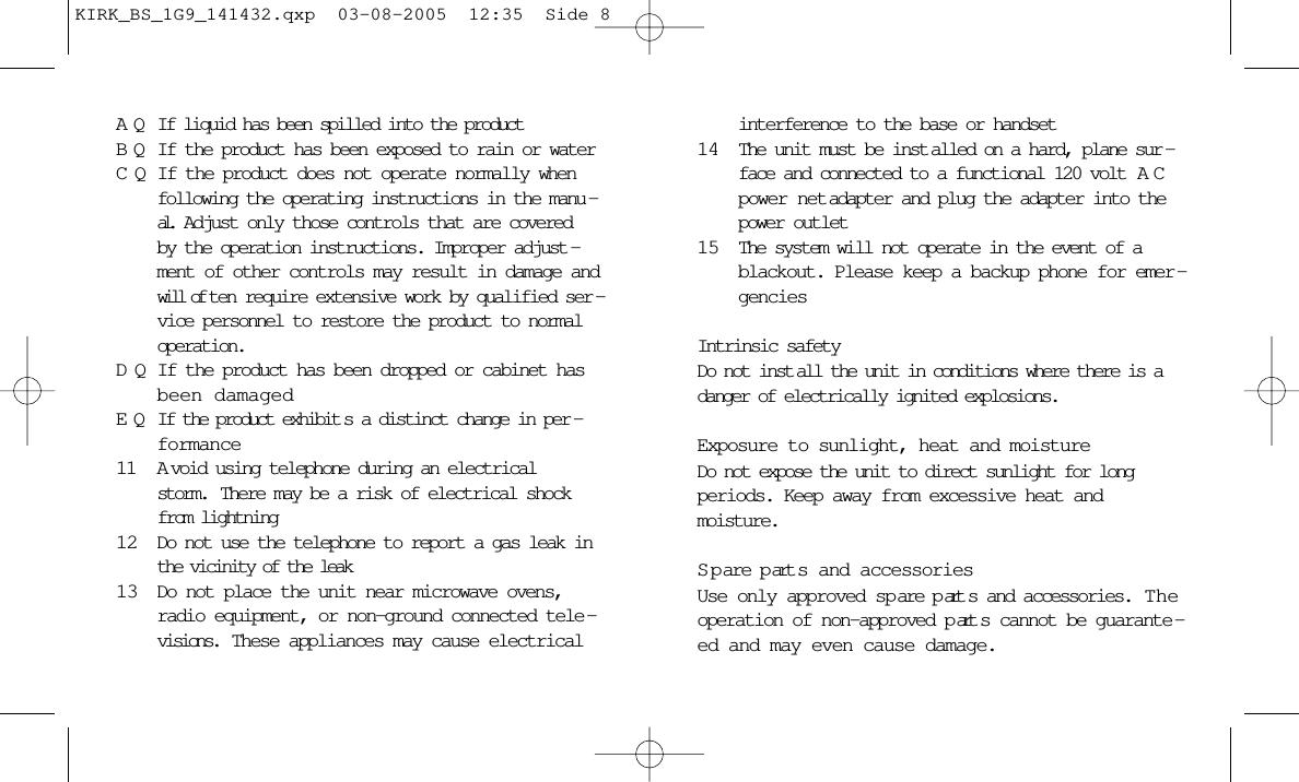 AQ If liquid has been spilled into the productBQ If the product has been exposed to rain or waterCQ If the product does not operate normally whenfollowing the operating instructions in the manu -al.  Adjust only those controls that are coveredby the operation instructions. Improper adjust -ment of other controls may result in damage andwill of ten require extensive work by qualified ser -vice personnel to restore the product to normaloperation.DQ If the product has been dropped or cabinet hasbeen damagedEQ If the product exhibit s a distinct change in per -formance11 A void using telephone during an electricalstorm.  There may be a risk of electrical shockfrom lightning12 Do not use the telephone to report a gas leak inthe vicinity of the leak13 Do not place the unit near microwave ovens,radio equipment, or non-ground connected tele -visions.  These appliances may cause electricalinterference to the base or handset14 The unit must be inst alled on a hard, plane sur -face and connected to a functional 120 volt  ACpower net adapter and plug the adapter into thepower outlet15 The system will not operate in the event of ablackout. Please keep a backup phone for emer -genciesIntrinsic safetyDo not inst all the unit in conditions where there is adanger of electrically ignited explosions.Exposure to sunlight, heat and moistureDo not expose the unit to direct sunlight for longperiods. Keep away from excessive heat and moisture.S p are p art s and accessoriesUse only approved sp are p art s and accessories.  Theoperation of non-approved p art s cannot be guarante -ed and may even cause damage. KIRK_BS_1G9_141432.qxp  03-08-2005  12:35  Side 8