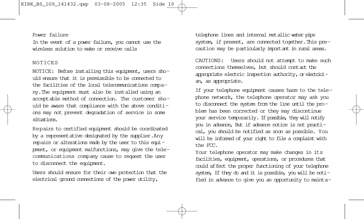 Power failureIn the event of a power failure, you cannot use thewireless solution to make or receive callsNOTICESNOTICE: Before inst alling this equipment, users sho -uld ensure that it is permissible to be connected tothe facilities of the local telecommunications comp a -ny.  The equipment must also be inst alled using anaccept able method of connection.  The customer sho -uld be aware that compliance with the above conditi -ons may not prevent degradation of service in somesituations.Repairs to certified equipment should be coordinatedby a represent ative designated by the supplier .  Anyrep airs or alterations made by the user to this equi -pment, or equipment malfunctions, may give the tele -communications company cause to request the userto disconnect the equipment.Users should ensure for their own protection that theelectrical ground connections of the power utility,telephone lines and internal met allic water pipesystem, if present, are connected together.  This pre -caution may be p articularly import ant in rural areas.CAUTIONS:  Users should not attempt to make suchconnections themselves, but should cont act theappropriate electric inspection authority, or electrici -an, as appropriate.If your telephone equipment causes harm to the tele -phone network, the telephone operator may ask youto disconnect the system from the line until the pro -blem has been corrected or they may discontinueyour service temporarily. If possible, they will notifyyou in advance, But if advance notice is not practi -cal, you should be notified as soon as possible.  Y ouwill be informed of your right to file a complaint withthe FCC.Your telephone operator may make changes in it sfacilities, equipment, operations, or procedures thatcould af fect the proper functioning of your telephonesystem, If they do and it is possible, you will be noti -fied in advance to give you an opportunity to maint a -KIRK_BS_1G9_141432.qxp  03-08-2005  12:35  Side 10