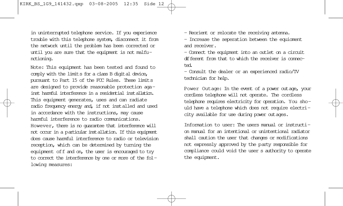 in uninterrupted telephone service. If you experiencetrouble with this telephone system, disconnect it fromthe network until the problem has been corrected oruntil you are sure that the equipment is not malfu -nctioning.Note: This equipment has been tested and found tocomply with the limit s for a class B digit al device,pursuant to Part 15 of the FCC Rules.  These limit sare designed to provide reasonable protection aga -inst harmful interference in a residential inst allation.This equipment generates, uses and can radiateradio frequency energy and, if not inst alled and usedin accordance with the instructions, may causeharmful interference to radio communications.However, there is no guarantee that interference willnot occur in a p articular inst allation. If this equipmentdoes cause harmful interference to radio or televisionreception, which can be determined by turning theequipment of f and on, the user is encouraged to tryto correct the interference by one or more of the fol -lowing measures:- Reorient or relocate the receiving antenna.- Increase the seperation between the equiomentand receiver.- Connect the equipment into an outlet on a circuitdif ferent from that to which the receiver is connec-ted.- Consult the dealer or an experienced radio/TVtechnician for help.Power Outage: In the event of a power out age, yourcordless telephone will not operate.  The cordlesstelephone requires electricity for operation.  Y ou sho -uld have a telephone which does not require electri -city available for use during power out ages.Information to user: The users manual or instructi -on manual for an intentional or unintentional radiatorshall caution the user that changes or modificationsnot expressly approved by the p arty responsible forcompliance could void the user s authority to operatethe equipment.KIRK_BS_1G9_141432.qxp  03-08-2005  12:35  Side 12