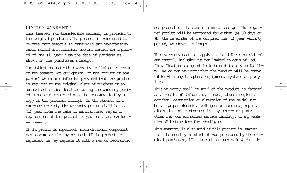 LIMITED WARRANTYThis limited, non-transferable warranty is provided tothe original purchaser .  The product is warranted tobe free from defect s in materials and workmanshipunder normal inst allation, use and service for a peri -od of one (1) year from the date of purchase asshown on the purchaser s receipt. Our obligation under this warranty is limited to rep airor replacement (at our option) of the product or anyp art(s) which are defective provided that the productis returned to the original place of purchase or anauthorized service location during the warranty peri -od. Product s returned must be accomp anied by acopy of the purchase receipt. In the absence of apurchase receipt, the warranty period shall be one(1) year from the date of manufacture. Rep air orreplacement of the product is your sole and exclusi -ve remedy.If the product is rep aired, reconditioned componentpart s or materials may be used. If the product isreplaced, we may replace it with a new or reconditio -ned product of the same or similar design.  The rep ai -red product will be warranted for either (a) 90 days or(b) the remainder of the original one (1) year warrantyperiod, whichever is longer .This warranty does not apply to the defect s out side ofour control, including but not limited to act s of God,fire, flood and damage while in transit to service facili -ty . W e do not warranty that the product will be comp a -tible with any telephone equipment, systems or p artylines.This warranty shall be void of the product is damagedas a result of defacement, misuse, abuse, neglect,accident, destruction or alteration of the serial num -ber , improper electrical volt ages or current s, rep air ,alteration or maintenance by any person or p artyother than our authorized service facility , or any viola -tion of instructions furnished by us.This warranty is also void if this product is removedfrom the country in which it was purchased by the ori -ginal purchaser, if it is used in a country in which it isKIRK_BS_1G9_141432.qxp  03-08-2005  12:35  Side 14