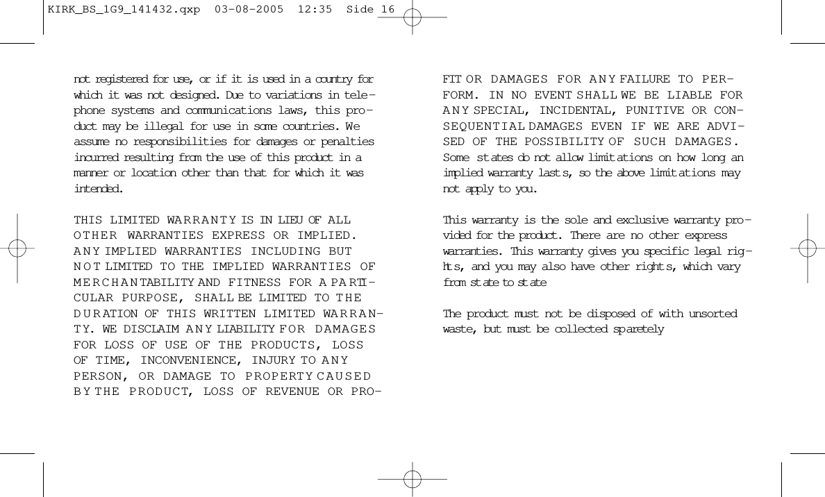 not registered for use, or if it is used in a country forwhich it was not designed. Due to variations in tele -phone systems and communications laws, this pro -duct may be illegal for use in some countries. W eassume no responsibilities for damages or penaltiesincurred resulting from the use of this product in amanner or location other than that for which it wasintended. THIS LIMITED WARRANTY IS IN LIEU OF ALLOTHER WARRANTIES EXPRESS OR IMPLIED.ANY IMPLIED WARRANTIES INCLUDING BUTNOT LIMITED TO  THE IMPLIED WARRANTIES OFMERCHANTABILITY AND FITNESS FOR A PARTI -CULAR PURPOSE, SHALL BE LIMITED TO  THEDURATION OF THIS WRITTEN LIMITED WARRAN-TY. WE DISCLAIM ANY LIABILITY FOR DAMAGESFOR LOSS OF USE OF THE PRODUCTS, LOSSOF TIME, INCONVENIENCE, INJURY TO  ANYPERSON, OR DAMAGE TO PROPERTY CAUSEDBY THE PRODUCT, LOSS OF REVENUE OR PRO-FIT OR DAMAGES FOR ANY FAILURE TO PER-FORM. IN NO EVENT SHALL WE BE LIABLE FORANY SPECIAL, INCIDENTAL, PUNITIVE OR CON-SEQUENTIAL DAMAGES EVEN IF WE ARE ADVI-SED OF THE POSSIBILITY OF SUCH DAMAGES.Some states do not allow limit ations on how long animplied warranty last s, so the above limit ations maynot apply to you.This warranty is the sole and exclusive warranty pro -vided for the product.  There are no other expresswarranties.  This warranty gives you specific legal rig -ht s, and you may also have other right s, which varyfrom st ate to st ateThe product must not be disposed of with unsortedwaste, but must be collected sp aretelyKIRK_BS_1G9_141432.qxp  03-08-2005  12:35  Side 16