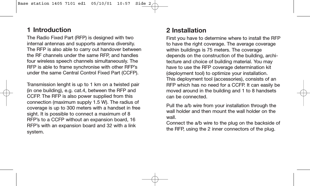 1 IntroductionThe Radio Fixed Part (RFP) is designed with twointernal antennas and supports antenna diversity.The RFP is also able to carry out handover betweenthe RF channels under the same RFP, and handlesfour wireless speech channels simultaneously. TheRFP is able to frame synchronise with other RFP’sunder the same Central Control Fixed Part (CCFP).Transmission lenght is up to 1 km on a twisted pair(in one building), e.g. cat.4, between the RFP andCCFP. The RFP is also power supplied from thisconnection (maximum supply 1.5 W). The radius ofcoverage is up to 300 meters with a handset in freesight. It is possible to connect a maximum of 8RFP’s to a CCFP without an expansion board, 16RFP’s with an expansion board and 32 with a linksystem.2 InstallationFirst you have to determine where to install the RFPto have the right coverage. The average coveragewithin buildings is 75 meters. The coveragedepends on the construction of the building, archi-tecture and choice of building material. You mayhave to use the RFP coverage determination kit(deployment tool) to optimize your installation.This deployment tool (accessories), consists of anRFP which has no need for a CCFP. It can easily bemoved around in the building and 1 to 8 handsetscan be connected.Pull the a/b wire from your installation through thewall holder and then mount the wall holder on thewall.Connect the a/b wire to the plug on the backside ofthe RFP, using the 2 inner connectors of the plug.Base station 1405 7101 ed1  05/10/01  10:57  Side 2