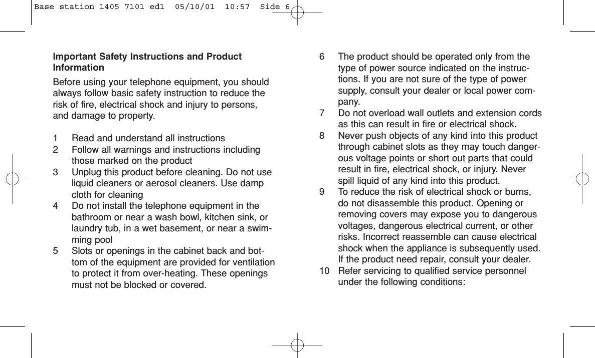 Important Safety Instructions and ProductInformationBefore using your telephone equipment, you shouldalways follow basic safety instruction to reduce therisk of fire, electrical shock and injury to persons,and damage to property.1 Read and understand all instructions2 Follow all warnings and instructions includingthose marked on the product3 Unplug this product before cleaning. Do not useliquid cleaners or aerosol cleaners. Use dampcloth for cleaning4 Do not install the telephone equipment in thebathroom or near a wash bowl, kitchen sink, orlaundry tub, in a wet basement, or near a swim-ming pool5 Slots or openings in the cabinet back and bot-tom of the equipment are provided for ventilationto protect it from over-heating. These openingsmust not be blocked or covered. 6 The product should be operated only from thetype of power source indicated on the instruc-tions. If you are not sure of the type of powersupply, consult your dealer or local power com-pany.7 Do not overload wall outlets and extension cordsas this can result in fire or electrical shock.8 Never push objects of any kind into this productthrough cabinet slots as they may touch danger-ous voltage points or short out parts that couldresult in fire, electrical shock, or injury. Neverspill liquid of any kind into this product.9 To reduce the risk of electrical shock or burns,do not disassemble this product. Opening orremoving covers may expose you to dangerousvoltages, dangerous electrical current, or otherrisks. Incorrect reassemble can cause electricalshock when the appliance is subsequently used.If the product need repair, consult your dealer.10 Refer servicing to qualified service personnelunder the following conditions:Base station 1405 7101 ed1  05/10/01  10:57  Side 6