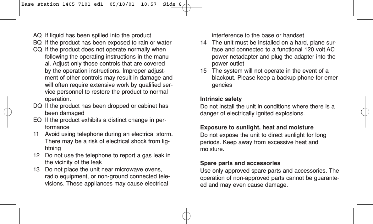 AQ If liquid has been spilled into the productBQ If the product has been exposed to rain or waterCQ If the product does not operate normally whenfollowing the operating instructions in the manu-al. Adjust only those controls that are coveredby the operation instructions. Improper adjust-ment of other controls may result in damage andwill often require extensive work by qualified ser-vice personnel to restore the product to normaloperation.DQ If the product has been dropped or cabinet hasbeen damagedEQ If the product exhibits a distinct change in per-formance11 Avoid using telephone during an electrical storm.There may be a risk of electrical shock from lig-htning12 Do not use the telephone to report a gas leak inthe vicinity of the leak13 Do not place the unit near microwave ovens,radio equipment, or non-ground connected tele-visions. These appliances may cause electricalinterference to the base or handset14 The unit must be installed on a hard, plane sur-face and connected to a functional 120 volt ACpower netadapter and plug the adapter into thepower outlet15 The system will not operate in the event of ablackout. Please keep a backup phone for emer-genciesIntrinsic safetyDo not install the unit in conditions where there is adanger of electrically ignited explosions.Exposure to sunlight, heat and moistureDo not expose the unit to direct sunlight for longperiods. Keep away from excessive heat and moisture.Spare parts and accessoriesUse only approved spare parts and accessories. Theoperation of non-approved parts cannot be guarante-ed and may even cause damage. Base station 1405 7101 ed1  05/10/01  10:57  Side 8