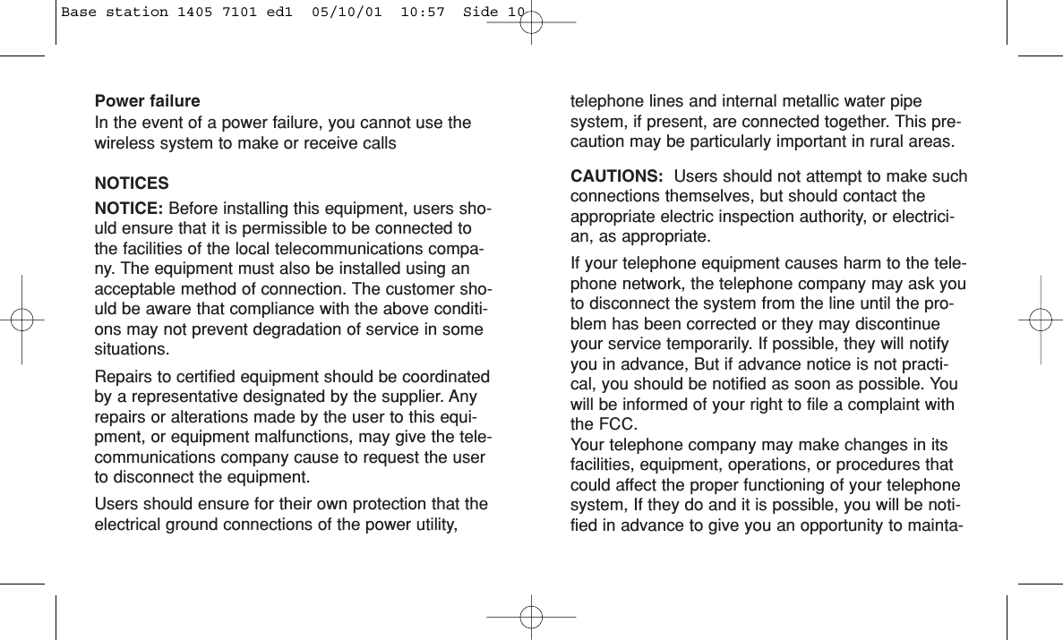 Power failureIn the event of a power failure, you cannot use thewireless system to make or receive callsNOTICESNOTICE: Before installing this equipment, users sho-uld ensure that it is permissible to be connected tothe facilities of the local telecommunications compa-ny. The equipment must also be installed using anacceptable method of connection. The customer sho-uld be aware that compliance with the above conditi-ons may not prevent degradation of service in somesituations.Repairs to certified equipment should be coordinatedby a representative designated by the supplier. Anyrepairs or alterations made by the user to this equi-pment, or equipment malfunctions, may give the tele-communications company cause to request the userto disconnect the equipment.Users should ensure for their own protection that theelectrical ground connections of the power utility,telephone lines and internal metallic water pipesystem, if present, are connected together. This pre-caution may be particularly important in rural areas.CAUTIONS:  Users should not attempt to make suchconnections themselves, but should contact theappropriate electric inspection authority, or electrici-an, as appropriate.If your telephone equipment causes harm to the tele-phone network, the telephone company may ask youto disconnect the system from the line until the pro-blem has been corrected or they may discontinueyour service temporarily. If possible, they will notifyyou in advance, But if advance notice is not practi-cal, you should be notified as soon as possible. Youwill be informed of your right to file a complaint withthe FCC.Your telephone company may make changes in itsfacilities, equipment, operations, or procedures thatcould affect the proper functioning of your telephonesystem, If they do and it is possible, you will be noti-fied in advance to give you an opportunity to mainta-Base station 1405 7101 ed1  05/10/01  10:57  Side 10