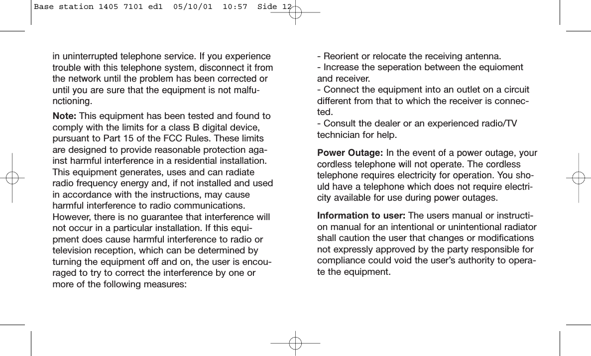 in uninterrupted telephone service. If you experiencetrouble with this telephone system, disconnect it fromthe network until the problem has been corrected oruntil you are sure that the equipment is not malfu-nctioning.Note: This equipment has been tested and found tocomply with the limits for a class B digital device,pursuant to Part 15 of the FCC Rules. These limitsare designed to provide reasonable protection aga-inst harmful interference in a residential installation.This equipment generates, uses and can radiateradio frequency energy and, if not installed and usedin accordance with the instructions, may causeharmful interference to radio communications.However, there is no guarantee that interference willnot occur in a particular installation. If this equi-pment does cause harmful interference to radio ortelevision reception, which can be determined byturning the equipment off and on, the user is encou-raged to try to correct the interference by one ormore of the following measures:- Reorient or relocate the receiving antenna.- Increase the seperation between the equiomentand receiver.- Connect the equipment into an outlet on a circuitdifferent from that to which the receiver is connec-ted.- Consult the dealer or an experienced radio/TVtechnician for help.Power Outage: In the event of a power outage, yourcordless telephone will not operate. The cordlesstelephone requires electricity for operation. You sho-uld have a telephone which does not require electri-city available for use during power outages.Information to user: The users manual or instructi-on manual for an intentional or unintentional radiatorshall caution the user that changes or modificationsnot expressly approved by the party responsible forcompliance could void the user’s authority to opera-te the equipment.Base station 1405 7101 ed1  05/10/01  10:57  Side 12