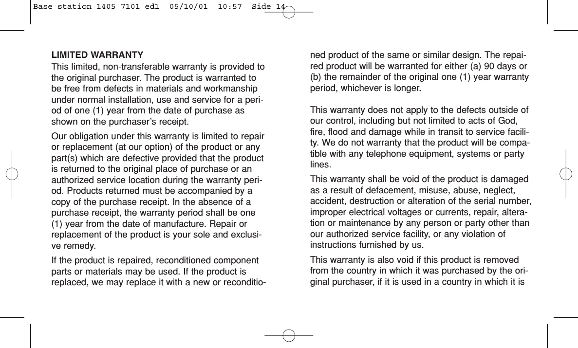 LIMITED WARRANTYThis limited, non-transferable warranty is provided tothe original purchaser. The product is warranted tobe free from defects in materials and workmanshipunder normal installation, use and service for a peri-od of one (1) year from the date of purchase asshown on the purchaser’s receipt. Our obligation under this warranty is limited to repairor replacement (at our option) of the product or anypart(s) which are defective provided that the productis returned to the original place of purchase or anauthorized service location during the warranty peri-od. Products returned must be accompanied by acopy of the purchase receipt. In the absence of apurchase receipt, the warranty period shall be one(1) year from the date of manufacture. Repair orreplacement of the product is your sole and exclusi-ve remedy.If the product is repaired, reconditioned componentparts or materials may be used. If the product isreplaced, we may replace it with a new or reconditio-ned product of the same or similar design. The repai-red product will be warranted for either (a) 90 days or(b) the remainder of the original one (1) year warrantyperiod, whichever is longer.This warranty does not apply to the defects outside ofour control, including but not limited to acts of God,fire, flood and damage while in transit to service facili-ty. We do not warranty that the product will be compa-tible with any telephone equipment, systems or partylines.This warranty shall be void of the product is damagedas a result of defacement, misuse, abuse, neglect,accident, destruction or alteration of the serial number,improper electrical voltages or currents, repair, altera-tion or maintenance by any person or party other thanour authorized service facility, or any violation ofinstructions furnished by us.This warranty is also void if this product is removedfrom the country in which it was purchased by the ori-ginal purchaser, if it is used in a country in which it isBase station 1405 7101 ed1  05/10/01  10:57  Side 14