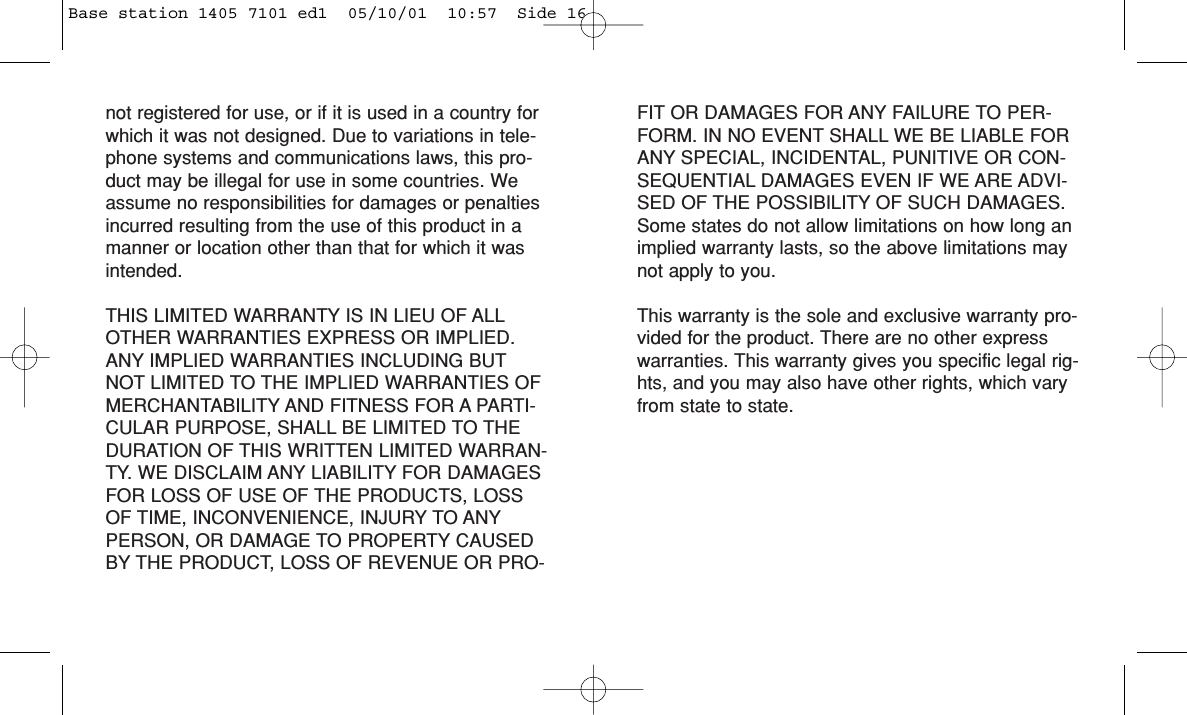 not registered for use, or if it is used in a country forwhich it was not designed. Due to variations in tele-phone systems and communications laws, this pro-duct may be illegal for use in some countries. Weassume no responsibilities for damages or penaltiesincurred resulting from the use of this product in amanner or location other than that for which it wasintended. THIS LIMITED WARRANTY IS IN LIEU OF ALLOTHER WARRANTIES EXPRESS OR IMPLIED.ANY IMPLIED WARRANTIES INCLUDING BUTNOT LIMITED TO THE IMPLIED WARRANTIES OFMERCHANTABILITY AND FITNESS FOR A PARTI-CULAR PURPOSE, SHALL BE LIMITED TO THEDURATION OF THIS WRITTEN LIMITED WARRAN-TY. WE DISCLAIM ANY LIABILITY FOR DAMAGESFOR LOSS OF USE OF THE PRODUCTS, LOSSOF TIME, INCONVENIENCE, INJURY TO ANYPERSON, OR DAMAGE TO PROPERTY CAUSEDBY THE PRODUCT, LOSS OF REVENUE OR PRO-FIT OR DAMAGES FOR ANY FAILURE TO PER-FORM. IN NO EVENT SHALL WE BE LIABLE FORANY SPECIAL, INCIDENTAL, PUNITIVE OR CON-SEQUENTIAL DAMAGES EVEN IF WE ARE ADVI-SED OF THE POSSIBILITY OF SUCH DAMAGES.Some states do not allow limitations on how long animplied warranty lasts, so the above limitations maynot apply to you.This warranty is the sole and exclusive warranty pro-vided for the product. There are no other expresswarranties. This warranty gives you specific legal rig-hts, and you may also have other rights, which varyfrom state to state.Base station 1405 7101 ed1  05/10/01  10:57  Side 16