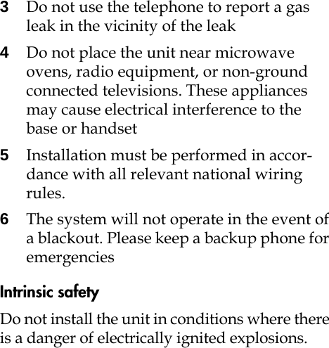 3Do not use the telephone to report a gas leak in the vicinity of the leak4Do not place the unit near microwave ovens, radio equipment, or non-ground connected televisions. These appliances may cause electrical interference to the base or handset5Installation must be performed in accor-dance with all relevant national wiring rules.6The system will not operate in the event of a blackout. Please keep a backup phone for emergencies Intrinsic safetyDo not install the unit in conditions where there is a danger of electrically ignited explosions.