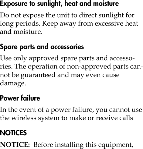 Exposure to sunlight, heat and moistureDo not expose the unit to direct sunlight for long periods. Keep away from excessive heat and moisture.Spare parts and accessoriesUse only approved spare parts and accesso-ries. The operation of non-approved parts can-not be guaranteed and may even cause damage.Power failureIn the event of a power failure, you cannot use the wireless system to make or receive callsNOTICESNOTICE:  Before installing this equipment, 