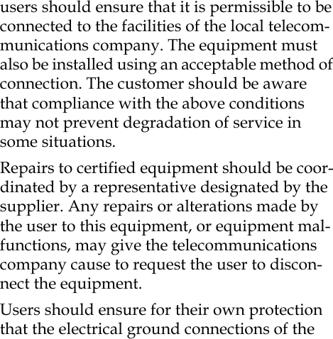 users should ensure that it is permissible to be connected to the facilities of the local telecom-munications company. The equipment must also be installed using an acceptable method of connection. The customer should be aware that compliance with the above conditions may not prevent degradation of service in some situations.Repairs to certified equipment should be coor-dinated by a representative designated by the supplier. Any repairs or alterations made by the user to this equipment, or equipment mal-functions, may give the telecommunications company cause to request the user to discon-nect the equipment.Users should ensure for their own protection that the electrical ground connections of the 