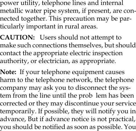 power utility, telephone lines and internal metallic water pipe system, if present, are con-nected together. This precaution may be par-ticularly important in rural areas.CAUTION:   Users should not attempt to make such connections themselves, but should contact the appropriate electric inspection authority, or electrician, as appropriate.Note:  If your telephone equipment causes harm to the telephone network, the telephone company may ask you to disconnect the sys-tem from the line until the prob  lem has been corrected or they may discontinue your service temporarily. If possible, they will notify you in advance, But if advance notice is not practical, you should be notified as soon as possible. You 