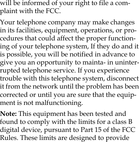 will be informed of your right to file a com-plaint with the FCC.Your telephone company may make changes in its facilities, equipment, operations, or pro-cedures that could affect the proper function-ing of your telephone system, If they do and it is possible, you will be notified in advance to give you an opportunity to mainta- in uninter-rupted telephone service. If you experience trouble with this telephone system, disconnect it from the network until the problem has been corrected or until you are sure that the equip-ment is not malfunctioning. Note: This equipment has been tested and found to comply with the limits for a class B digital device, pursuant to Part 15 of the FCC Rules. These limits are designed to provide 