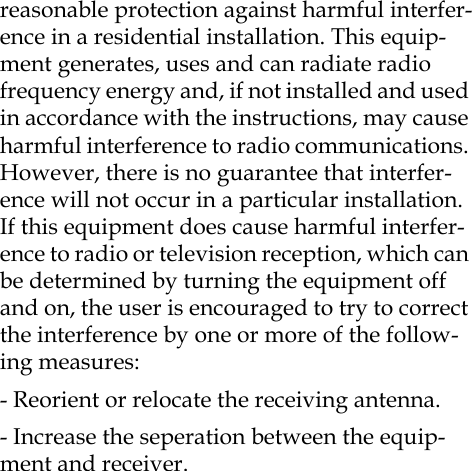 reasonable protection against harmful interfer-ence in a residential installation. This equip-ment generates, uses and can radiate radio frequency energy and, if not installed and used in accordance with the instructions, may cause harmful interference to radio communications. However, there is no guarantee that interfer-ence will not occur in a particular installation. If this equipment does cause harmful interfer-ence to radio or television reception, which can be determined by turning the equipment off and on, the user is encouraged to try to correct the interference by one or more of the follow-ing measures: - Reorient or relocate the receiving antenna. - Increase the seperation between the equip-ment and receiver. 