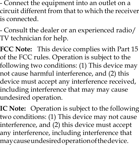 - Connect the equipment into an outlet on a circuit different from that to which the receiver is connected. - Consult the dealer or an experienced radio/TV technician for help.FCC Note:   This device complies with Part 15 of the FCC rules. Operation is subject to the following two conditions: (1) This device may not cause harmful interference, and (2) this device must accept any interference received, including interference that may may cause undesired operation.IC Note:   Operation is subject to the following two conditions: (1) This device may not cause interference, and (2) this device must accept any interference, including interference that m a y  c a u s e  u n d e s i r e d  o p e r a t i o n  o f  t h e  d e v i c e .                           