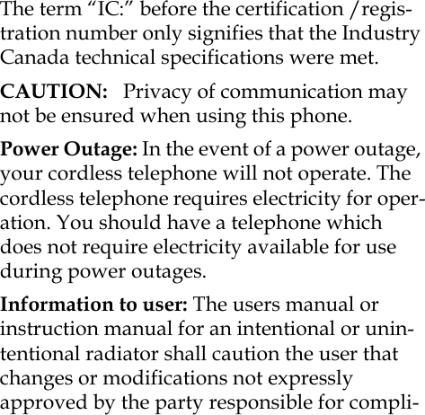 The term “IC:” before the certification /regis-tration number only signifies that the Industry Canada technical specifications were met.CAUTION:   Privacy of communication may not be ensured when using this phone.Power Outage: In the event of a power outage, your cordless telephone will not operate. The cordless telephone requires electricity for oper-ation. You should have a telephone which does not require electricity available for use during power outages.Information to user: The users manual or instruction manual for an intentional or unin-tentional radiator shall caution the user that changes or modifications not expressly approved by the party responsible for compli-