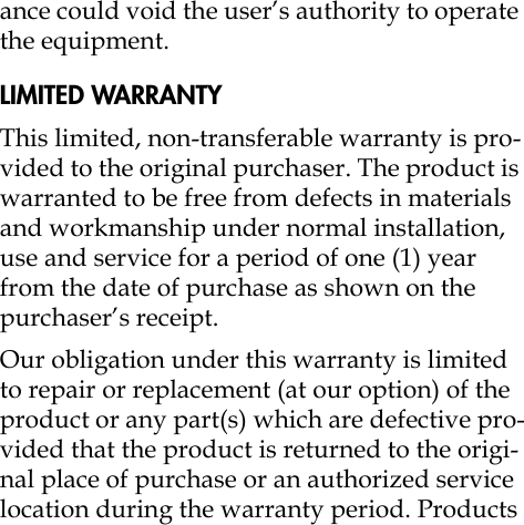 ance could void the user’s authority to operate the equipment.LIMITED WARRANTYThis limited, non-transferable warranty is pro-vided to the original purchaser. The product is warranted to be free from defects in materials and workmanship under normal installation, use and service for a period of one (1) year from the date of purchase as shown on the purchaser’s receipt. Our obligation under this warranty is limited to repair or replacement (at our option) of the product or any part(s) which are defective pro-vided that the product is returned to the origi-nal place of purchase or an authorized service location during the warranty period. Products 