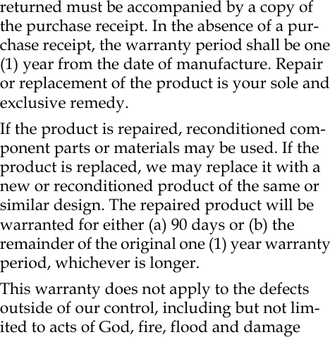 returned must be accompanied by a copy of the purchase receipt. In the absence of a pur-chase receipt, the warranty period shall be one (1) year from the date of manufacture. Repair or replacement of the product is your sole and exclusive remedy.If the product is repaired, reconditioned com-ponent parts or materials may be used. If the product is replaced, we may replace it with a new or reconditioned product of the same or similar design. The repaired product will be warranted for either (a) 90 days or (b) the remainder of the original one (1) year warranty period, whichever is longer.This warranty does not apply to the defects outside of our control, including but not lim-ited to acts of God, fire, flood and damage 